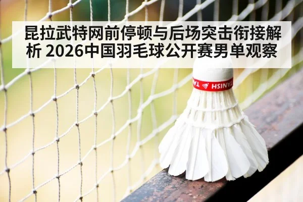 昆拉武特网前停顿与后场突击衔接解析 2026中国羽毛球公开赛男单观察